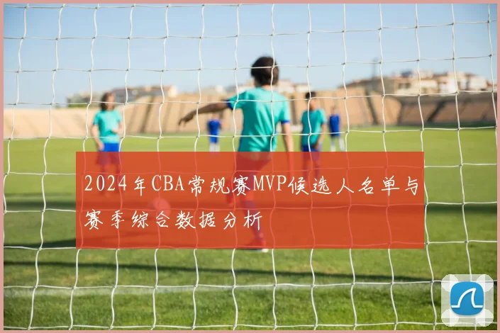 2024年CBA常规赛MVP候选人名单与赛季综合数据分析