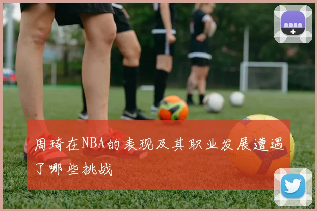 周琦在NBA的表现及其职业发展遭遇了哪些挑战