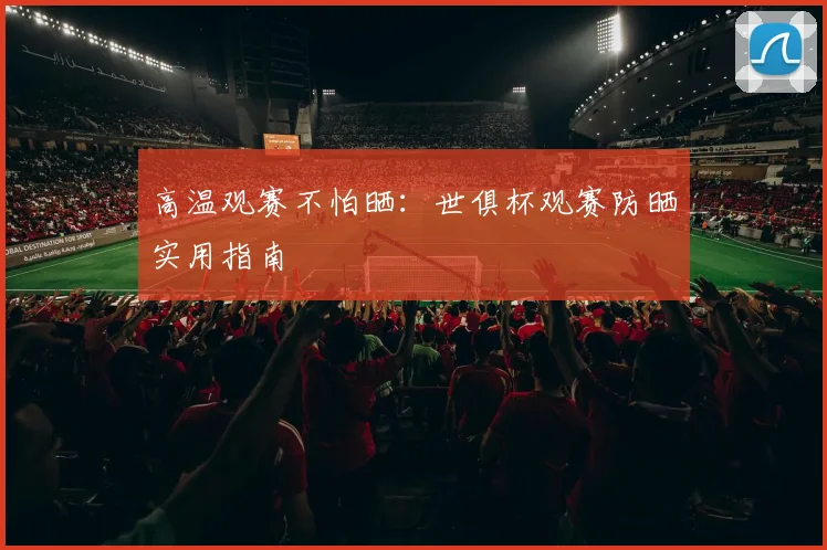 高温观赛不怕晒:世俱杯观赛防晒实用指南