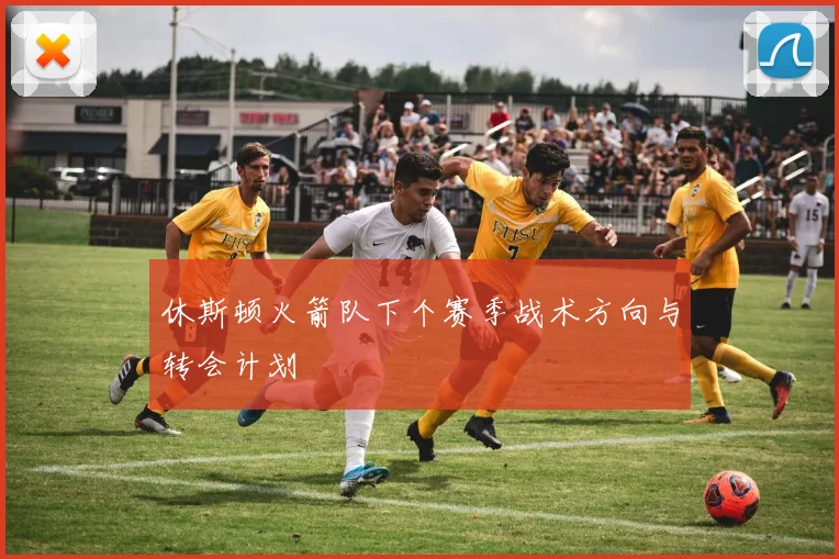 休斯顿火箭队下个赛季战术方向与转会计划